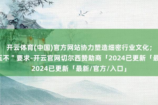 开云体育(中国)官方网站协力塑造细密行业文化；（注：＂五要五不＂要求-开云官网切尔西赞助商「2024已更新「最新/官方/入口」