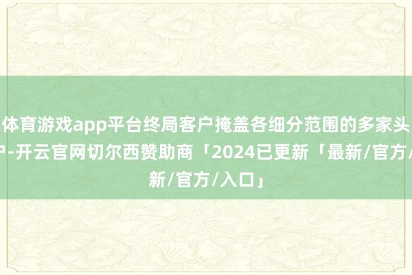 体育游戏app平台终局客户掩盖各细分范围的多家头部客户-开云官网切尔西赞助商「2024已更新「最新/官方/入口」