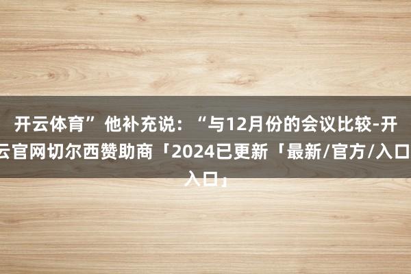 开云体育” 他补充说:“与12月份的会议比较-开云官网切尔西赞助商「2024已更新「最新/官方/入口」