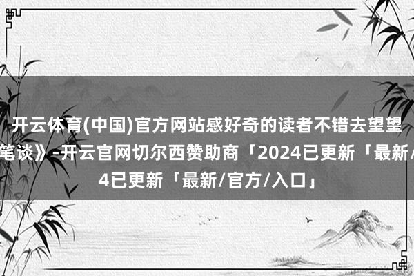 开云体育(中国)官方网站感好奇的读者不错去望望他的《梦溪笔谈》-开云官网切尔西赞助商「2024已更新「最新/官方/入口」