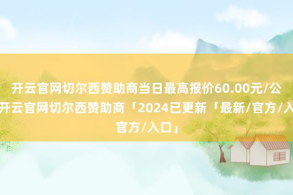开云官网切尔西赞助商当日最高报价60.00元/公斤-开云官网切尔西赞助商「2024已更新「最新/官方/入口」
