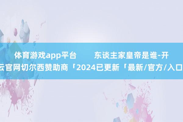 体育游戏app平台        东谈主家皇帝是谁-开云官网切尔西赞助商「2024已更新「最新/官方/入口」