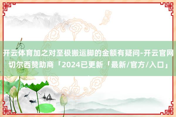开云体育加之对至极搬运脚的金额有疑问-开云官网切尔西赞助商「2024已更新「最新/官方/入口」