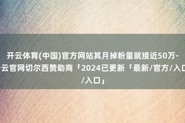 开云体育(中国)官方网站其月掉粉量就接近50万-开云官网切尔西赞助商「2024已更新「最新/官方/入口」