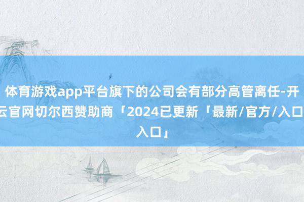 体育游戏app平台旗下的公司会有部分高管离任-开云官网切尔西赞助商「2024已更新「最新/官方/入口」