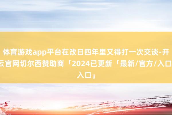 体育游戏app平台在改日四年里又得打一次交谈-开云官网切尔西赞助商「2024已更新「最新/官方/入口」