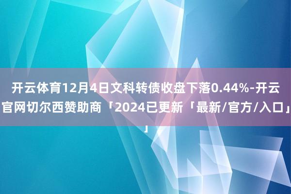 开云体育12月4日文科转债收盘下落0.44%-开云官网切尔西赞助商「2024已更新「最新/官方/入口」