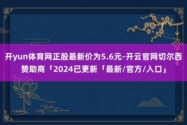 开yun体育网正股最新价为5.6元-开云官网切尔西赞助商「2024已更新「最新/官方/入口」