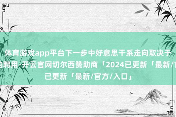 体育游戏app平台下一步中好意思干系走向取决于好意思方的聘用-开云官网切尔西赞助商「2024已更新「最新/官方/入口」