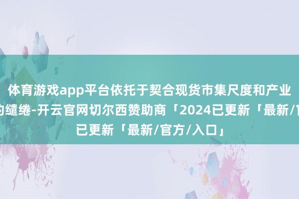 体育游戏app平台依托于契合现货市集尺度和产业需求的合约缱绻-开云官网切尔西赞助商「2024已更新「最新/官方/入口」
