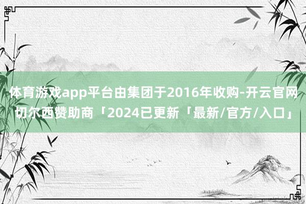 体育游戏app平台由集团于2016年收购-开云官网切尔西赞助商「2024已更新「最新/官方/入口」