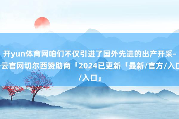 开yun体育网咱们不仅引进了国外先进的出产开采-开云官网切尔西赞助商「2024已更新「最新/官方/入口」