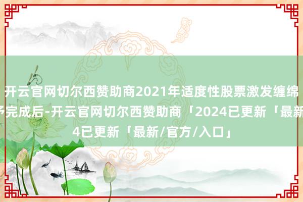 开云官网切尔西赞助商2021年适度性股票激发缠绵预留部分授予完成后-开云官网切尔西赞助商「2024已更新「最新/官方/入口」