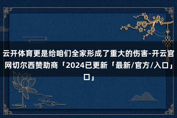 云开体育更是给咱们全家形成了重大的伤害-开云官网切尔西赞助商「2024已更新「最新/官方/入口」