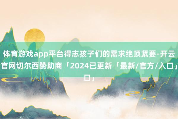 体育游戏app平台得志孩子们的需求绝顶紧要-开云官网切尔西赞助商「2024已更新「最新/官方/入口」