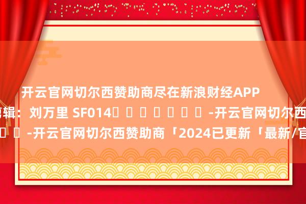 开云官网切尔西赞助商尽在新浪财经APP            						牵涉剪辑：刘万里 SF014							-开云官网切尔西赞助商「2024已更新「最新/官方/入口」
