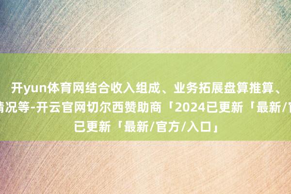开yun体育网结合收入组成、业务拓展盘算推算、在手订单情况等-开云官网切尔西赞助商「2024已更新「最新/官方/入口」