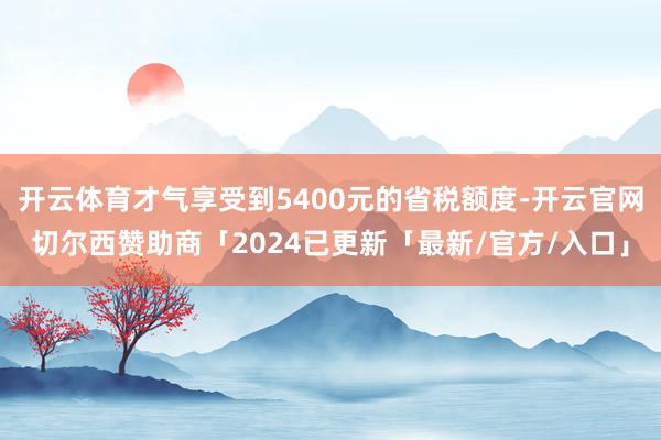 开云体育才气享受到5400元的省税额度-开云官网切尔西赞助商「2024已更新「最新/官方/入口」