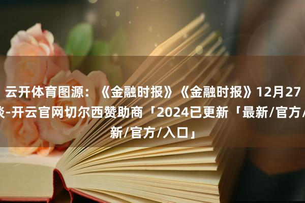 云开体育图源：《金融时报》《金融时报》12月27日报谈-开云官网切尔西赞助商「2024已更新「最新/官方/入口」