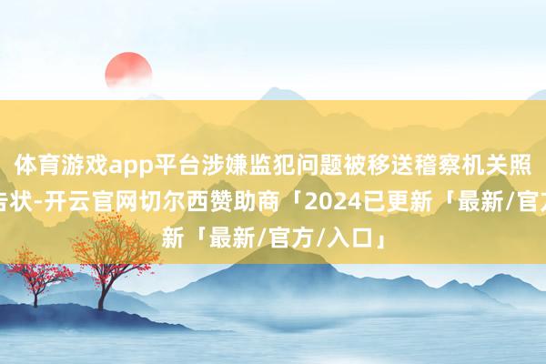 体育游戏app平台涉嫌监犯问题被移送稽察机关照章审查告状-开云官网切尔西赞助商「2024已更新「最新/官方/入口」
