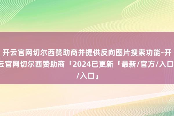 开云官网切尔西赞助商并提供反向图片搜索功能-开云官网切尔西赞助商「2024已更新「最新/官方/入口」