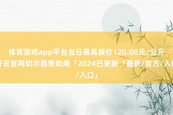 体育游戏app平台当日最高报价120.00元/公斤-开云官网切尔西赞助商「2024已更新「最新/官方/入口」