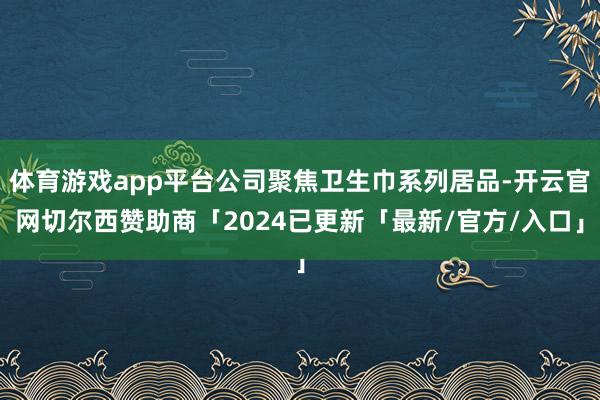 体育游戏app平台公司聚焦卫生巾系列居品-开云官网切尔西赞助商「2024已更新「最新/官方/入口」