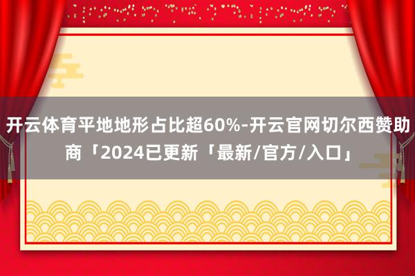 开云体育平地地形占比超60%-开云官网切尔西赞助商「2024已更新「最新/官方/入口」