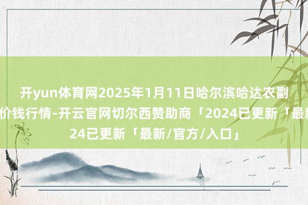 开yun体育网2025年1月11日哈尔滨哈达农副家具有限公司价钱行情-开云官网切尔西赞助商「2024已更新「最新/官方/入口」