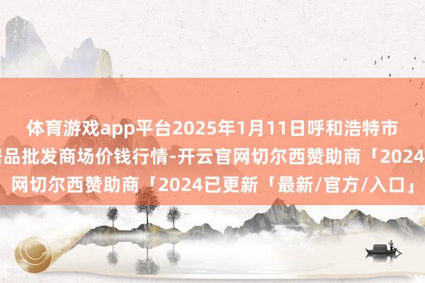 体育游戏app平台2025年1月11日呼和浩特市好意思通首府无公害农居品批发商场价钱行情-开云官网切尔西赞助商「2024已更新「最新/官方/入口」