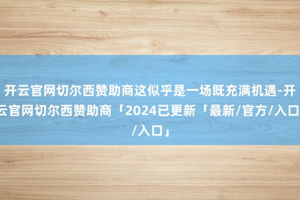 开云官网切尔西赞助商这似乎是一场既充满机遇-开云官网切尔西赞助商「2024已更新「最新/官方/入口」