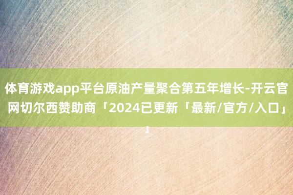 体育游戏app平台原油产量聚合第五年增长-开云官网切尔西赞助商「2024已更新「最新/官方/入口」