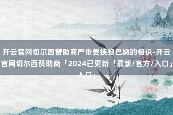 开云官网切尔西赞助商严重要挟黎巴嫩的相识-开云官网切尔西赞助商「2024已更新「最新/官方/入口」