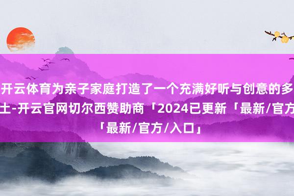 开云体育为亲子家庭打造了一个充满好听与创意的多元化乐土-开云官网切尔西赞助商「2024已更新「最新/官方/入口」