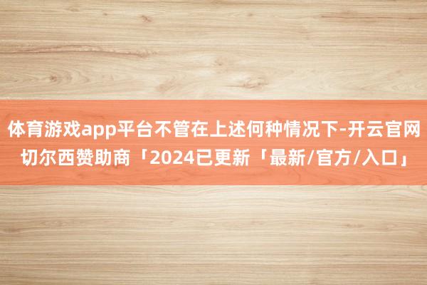 体育游戏app平台不管在上述何种情况下-开云官网切尔西赞助商「2024已更新「最新/官方/入口」