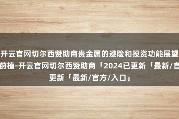 开云官网切尔西赞助商贵金属的避险和投资功能展望将进一步莳植-开云官网切尔西赞助商「2024已更新「最新/官方/入口」