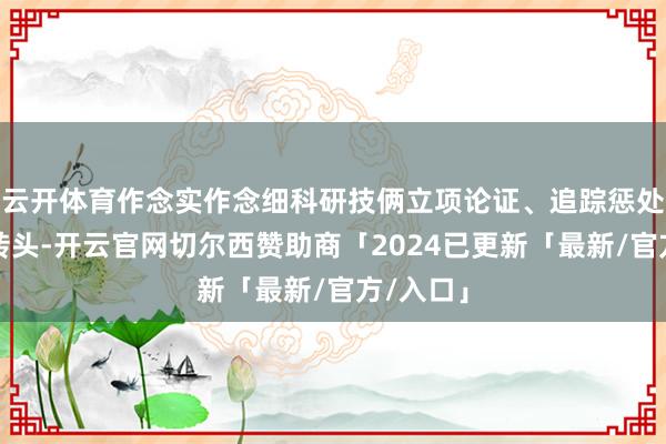 云开体育作念实作念细科研技俩立项论证、追踪惩处与训诲转头-开云官网切尔西赞助商「2024已更新「最新/官方/入口」
