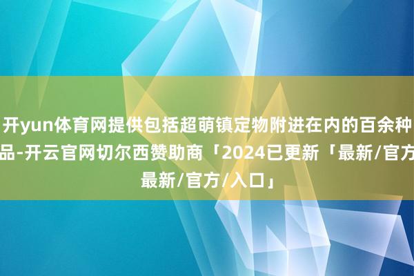 开yun体育网提供包括超萌镇定物附进在内的百余种特准商品-开云官网切尔西赞助商「2024已更新「最新/官方/入口」