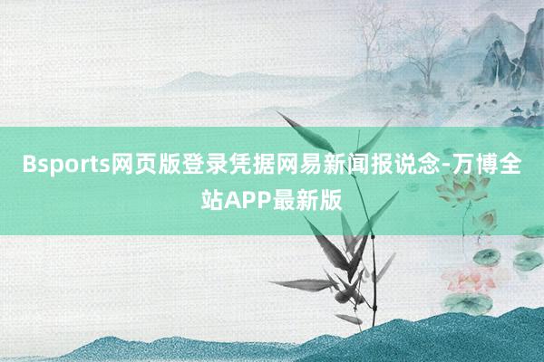 Bsports网页版登录 凭据网易新闻报说念-万博全站APP最新版