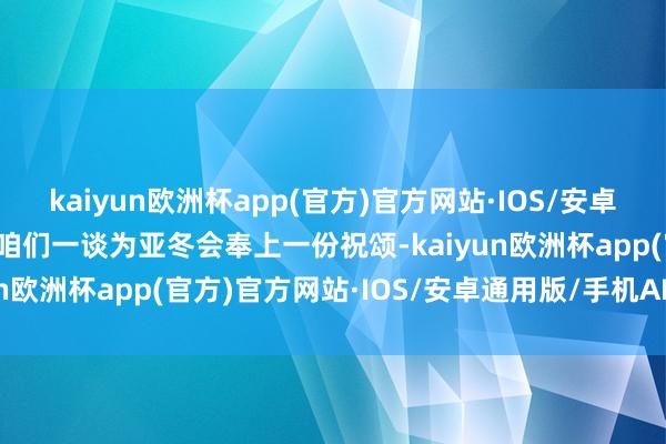 kaiyun欧洲杯app(官方)官方网站·IOS/安卓通用版/手机APP下载让咱们一谈为亚冬会奉上一份祝颂-kaiyun欧洲杯app(官方)官方网站·IOS/安卓通用版/手机APP下载