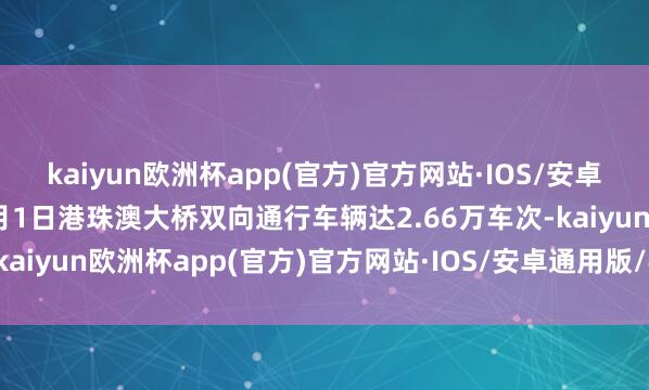 kaiyun欧洲杯app(官方)官方网站·IOS/安卓通用版/手机APP下载2月1日港珠澳大桥双向通行车辆达2.66万车次-kaiyun欧洲杯app(官方)官方网站·IOS/安卓通用版/手机APP下载