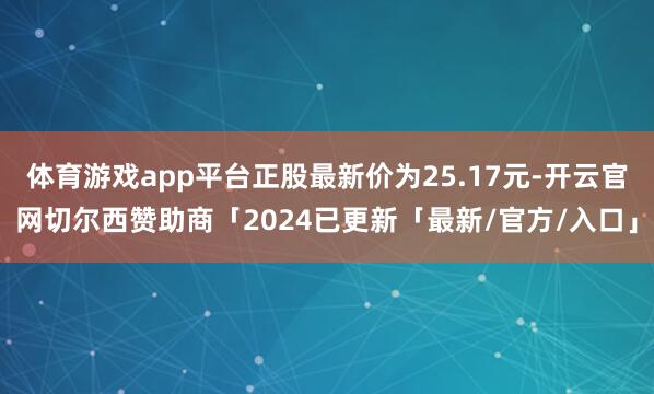 体育游戏app平台正股最新价为25.17元-开云官网切尔西赞助商「2024已更新「最新/官方/入口」