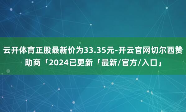 云开体育正股最新价为33.35元-开云官网切尔西赞助商「2024已更新「最新/官方/入口」