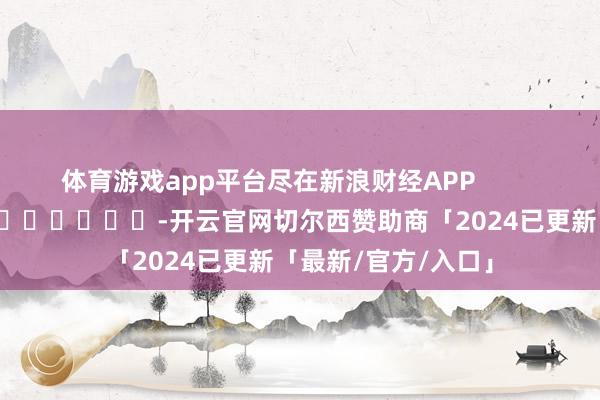 体育游戏app平台尽在新浪财经APP -开云官网切尔西赞助商「2024已更新「最新/官方/入口」