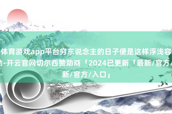 体育游戏app平台穷东说念主的日子便是这样浮浅容易郁勃-开云官网切尔西赞助商「2024已更新「最新/官方/入口」