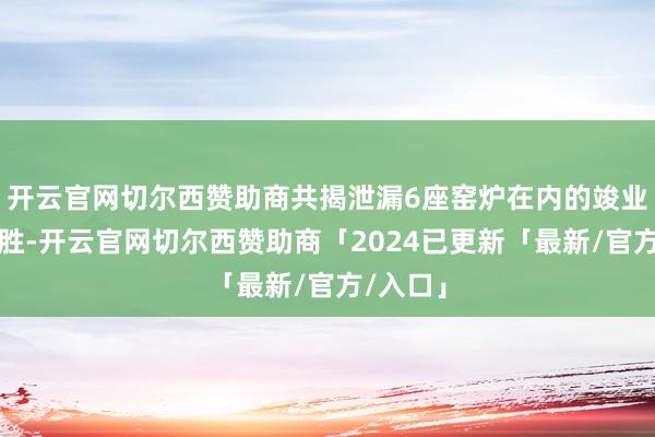 开云官网切尔西赞助商共揭泄漏6座窑炉在内的竣业绩坊名胜-开云官网切尔西赞助商「2024已更新「最新/官方/入口」