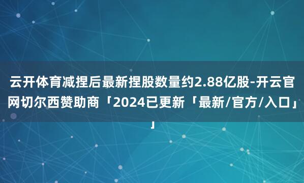 云开体育减捏后最新捏股数量约2.88亿股-开云官网切尔西赞助商「2024已更新「最新/官方/入口」