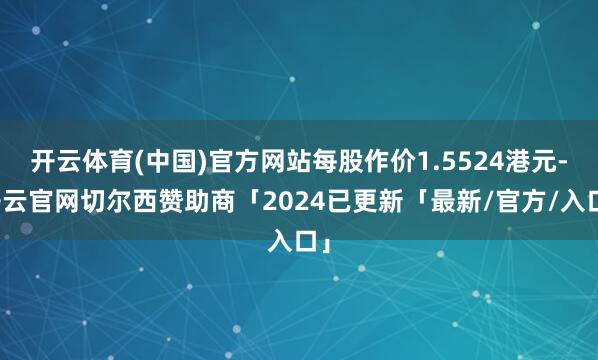 开云体育(中国)官方网站每股作价1.5524港元-开云官网切尔西赞助商「2024已更新「最新/官方/入口」