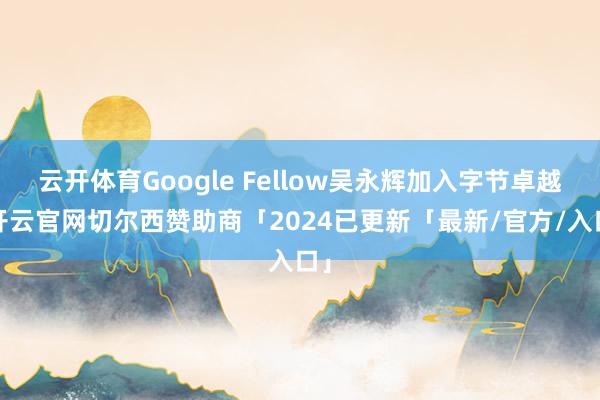 云开体育Google Fellow吴永辉加入字节卓越-开云官网切尔西赞助商「2024已更新「最新/官方/入口」