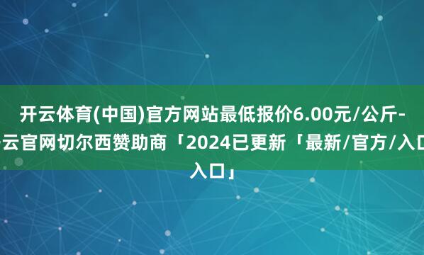开云体育(中国)官方网站最低报价6.00元/公斤-开云官网切尔西赞助商「2024已更新「最新/官方/入口」